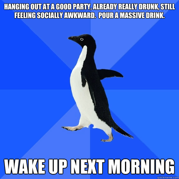 Hanging out at a good party, already really drunk, still feeling socially awkward.  Pour a massive drink.

 Wake up next morning  Socially Awkward Penguin