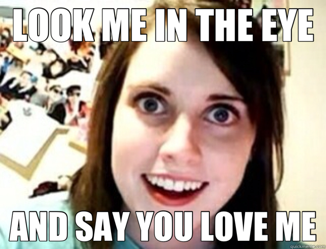 LOOK ME IN THE EYE AND SAY YOU LOVE ME  obsessive girlfriend