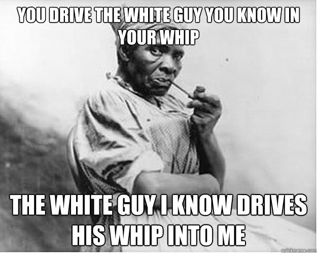 You drive the white guy you know in your whip the white guy i know drives his whip into me  Unimpressed Slave