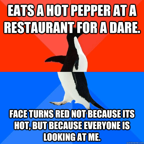 Eats a hot pepper at a restaurant for a dare. Face turns red not because its hot, but because everyone is looking at me.  Socially Awesome Awkward Penguin