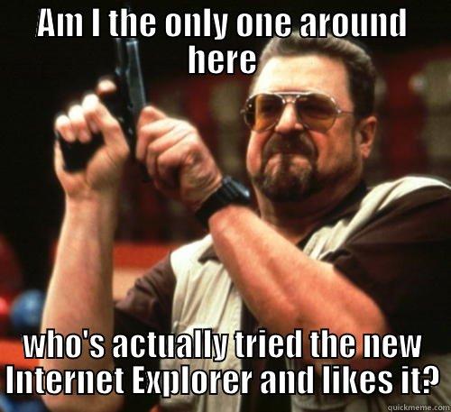 AM I THE ONLY ONE AROUND HERE WHO'S ACTUALLY TRIED THE NEW INTERNET EXPLORER AND LIKES IT? Am I The Only One Around Here