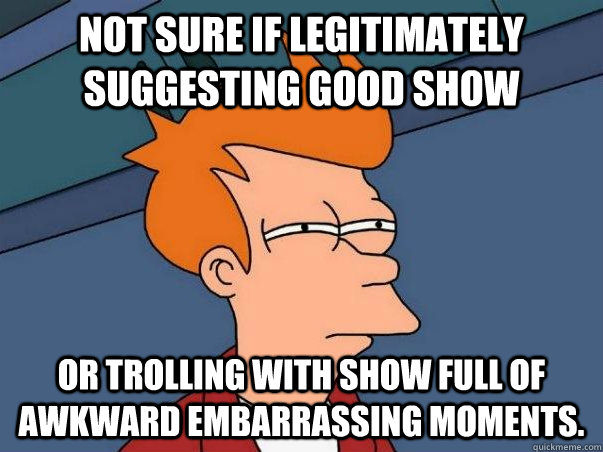 not sure if legitimately suggesting good show or trolling with show full of awkward embarrassing moments.  Not sure Fry