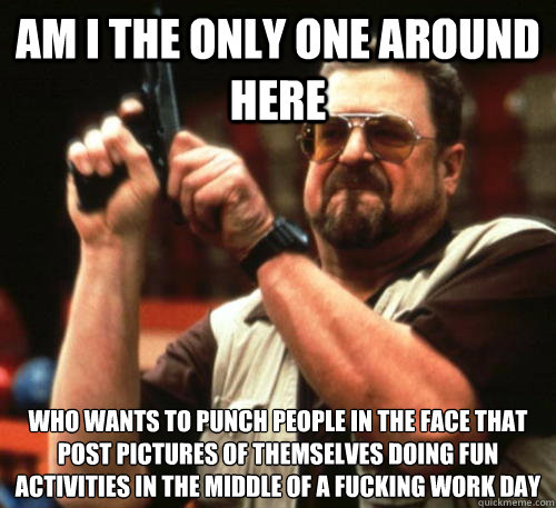 Am i the only one around here Who wants to punch people in the face that post pictures of themselves doing fun activities in the middle of a fucking work day - Am i the only one around here Who wants to punch people in the face that post pictures of themselves doing fun activities in the middle of a fucking work day  Am I The Only One Around Here