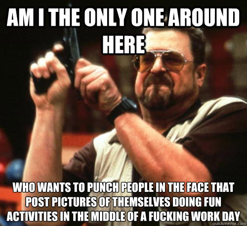 Am i the only one around here Who wants to punch people in the face that post pictures of themselves doing fun activities in the middle of a fucking work day  Am I The Only One Around Here
