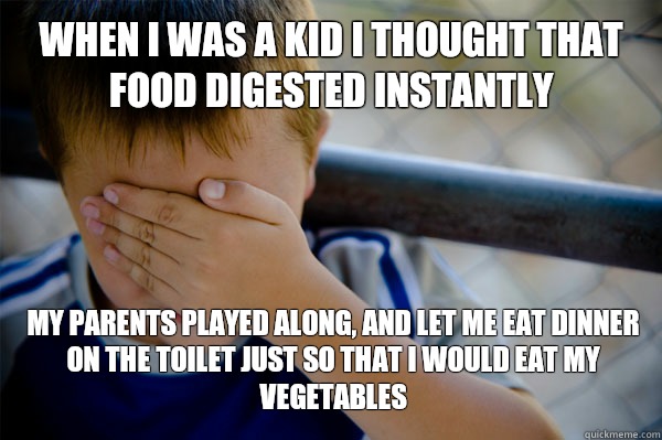 WHEN I WAS A KID I thought that food digested instantly  My parents played along, and let me eat dinner on the toilet just so that I would eat my vegetables - WHEN I WAS A KID I thought that food digested instantly  My parents played along, and let me eat dinner on the toilet just so that I would eat my vegetables  Confession kid