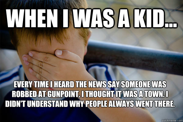 WHEN I WAS A KID... Every time I heard the news say someone was robbed at gunpoint, I thought it was a town. I didn't understand why people always went there.     Confession kid