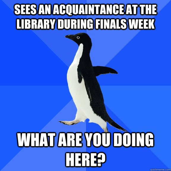 sees an acquaintance at the library during finals week what are you doing here?  Socially Awkward Penguin
