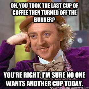 Oh, you took the last cup of coffee then turned off the burner? You're right. I'm sure no one wants another cup today.  Condescending Wonka