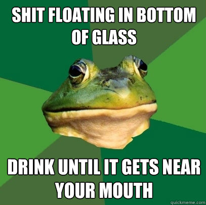 Shit floating in bottom of glass drink until it gets near your mouth  Foul Bachelor Frog