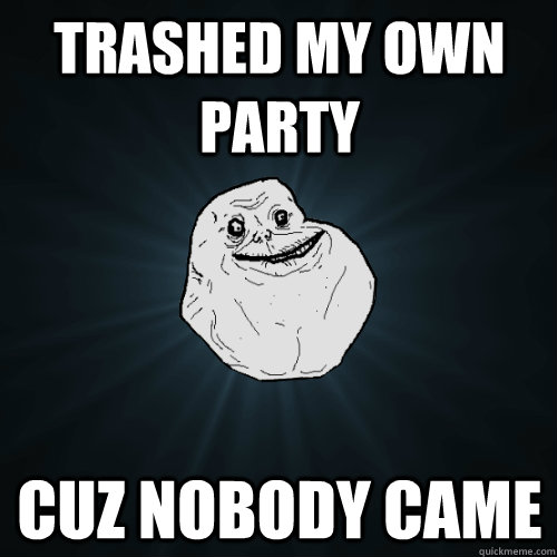 Trashed my own party cuz nobody came  Forever Alone