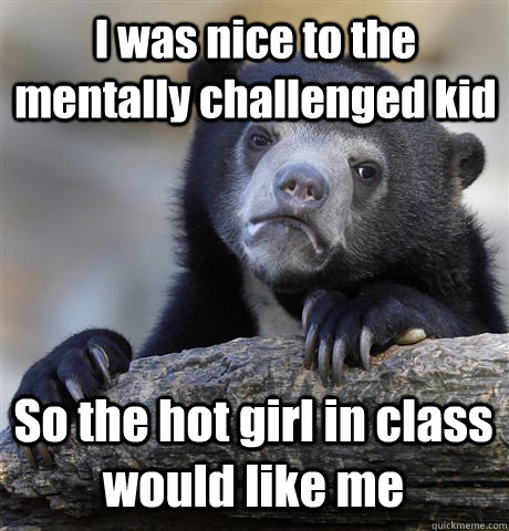 I was nice to the mentally challenged kid So the hot girl in class would like me - I was nice to the mentally challenged kid So the hot girl in class would like me  Confession Bear
