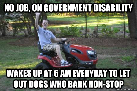 No job, on government disability Wakes up at 6 AM everyday to let out dogs who bark non-stop  