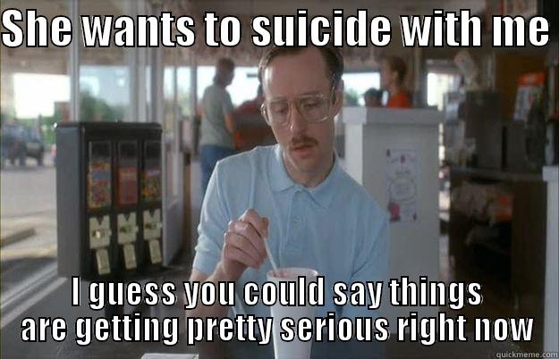 SHE WANTS TO SUICIDE WITH ME  I GUESS YOU COULD SAY THINGS ARE GETTING PRETTY SERIOUS RIGHT NOW Things are getting pretty serious