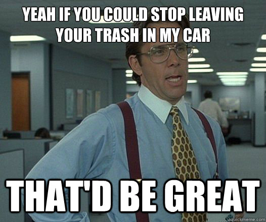 Yeah if you could stop leaving your trash in my car That'd be great  Lumbergh