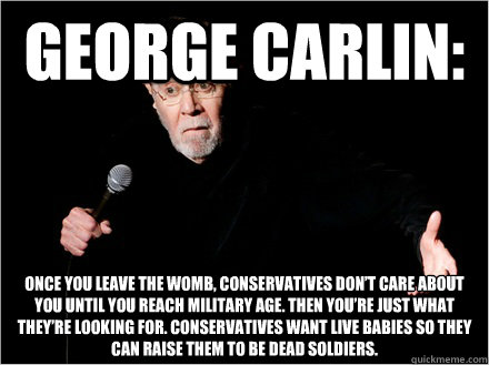 george Carlin: Once you leave the womb, conservatives don’t care about you until you reach military age. Then you’re just what they’re looking for. Conservatives want live babies so they can raise them to be dead soldiers. - george Carlin: Once you leave the womb, conservatives don’t care about you until you reach military age. Then you’re just what they’re looking for. Conservatives want live babies so they can raise them to be dead soldiers.  George Carlin