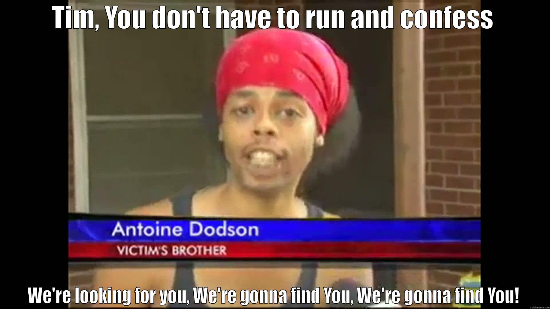 TIM, YOU DON'T HAVE TO RUN AND CONFESS WE'RE LOOKING FOR YOU, WE'RE GONNA FIND YOU, WE'RE GONNA FIND YOU! Misc