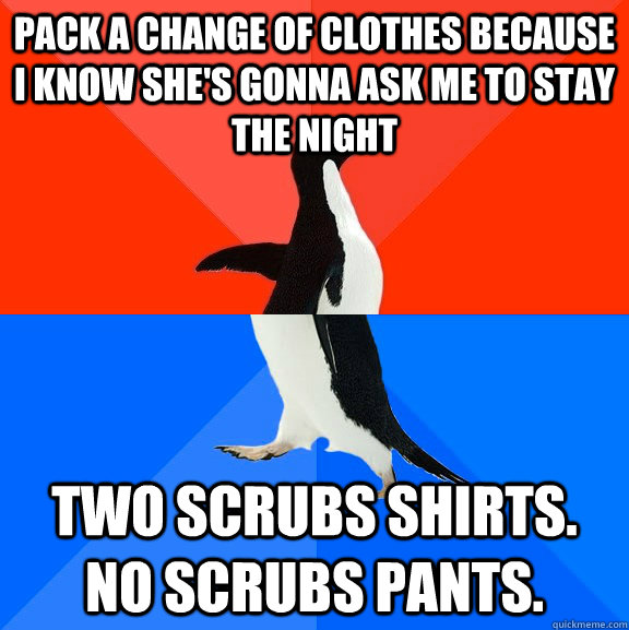 pack a change of clothes because I know she's gonna ask me to stay the night two scrubs shirts. no scrubs pants.  Socially Awesome Awkward Penguin