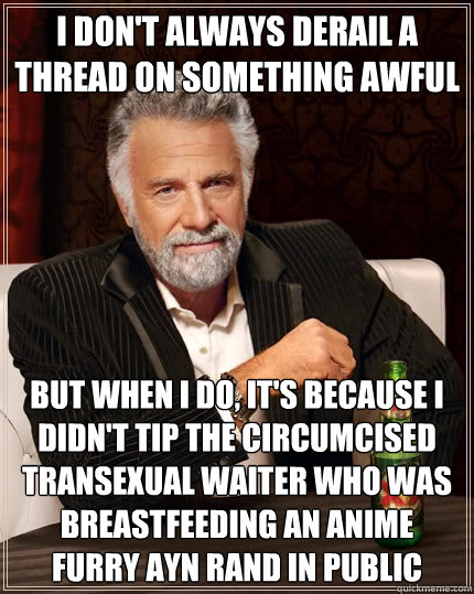 I don't always derail a thread on something awful But when I do, it's because i didn't tip the circumcised transexual waiter who was breastfeeding an anime furry ayn rand in public  The Most Interesting Man In The World
