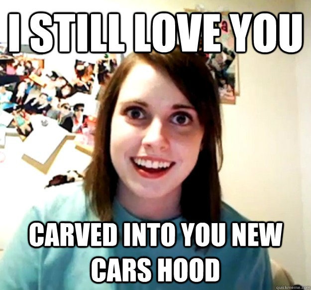 I still love you carved into you new cars hood  Overly Attached Girlfriend