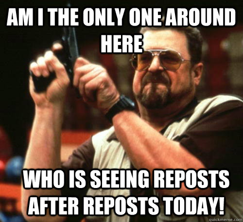 Am i the only one around here WHO IS SEEING REPOSTS AFTER REPOSTS TODAY!  Am I The Only One Around Here