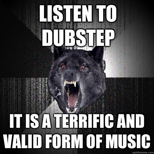 Listen to dubstep It is A terrific and valid form of music  Insanity Wolf