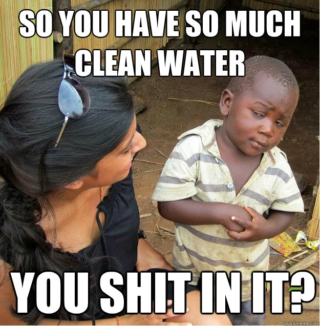 so you have so much clean water You shit in it?  Sceptical African child