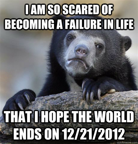 I am so scared of becoming a failure in life That I hope the world ends on 12/21/2012  Confession Bear