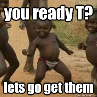 you ready T? lets go get them  Its friday niggas