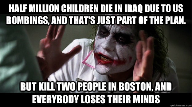 half million children die in iraq due to US bombings, and that's just part of the plan. but kill two people in boston, AND EVERYBODY LOSES THEIR MINDS - half million children die in iraq due to US bombings, and that's just part of the plan. but kill two people in boston, AND EVERYBODY LOSES THEIR MINDS  Joker Mind Loss