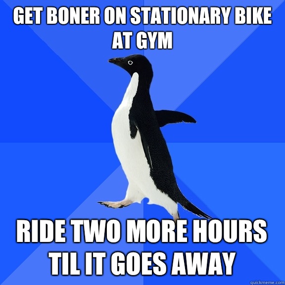 Get boner on stationary bike at gym Ride two more hours til it goes away  Socially Awkward Penguin