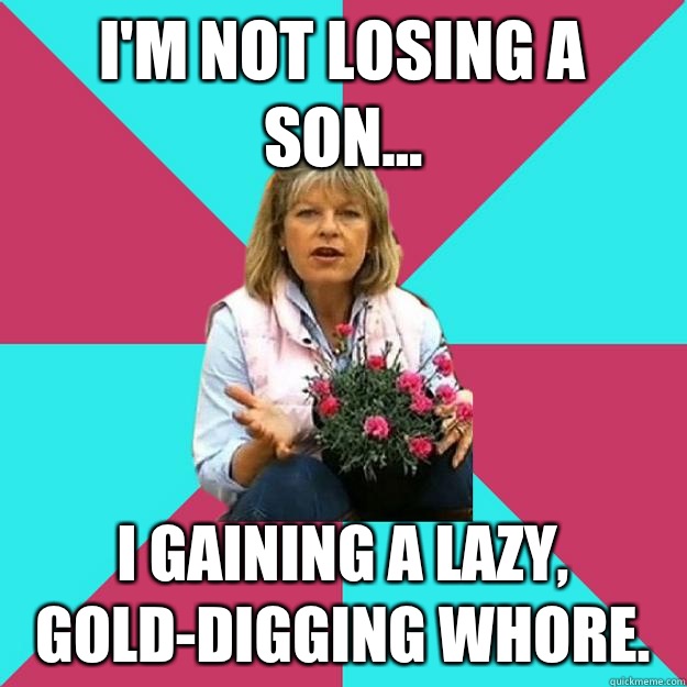 I'm not losing a son... I gaining a lazy, gold-digging whore.  SNOB MOTHER-IN-LAW