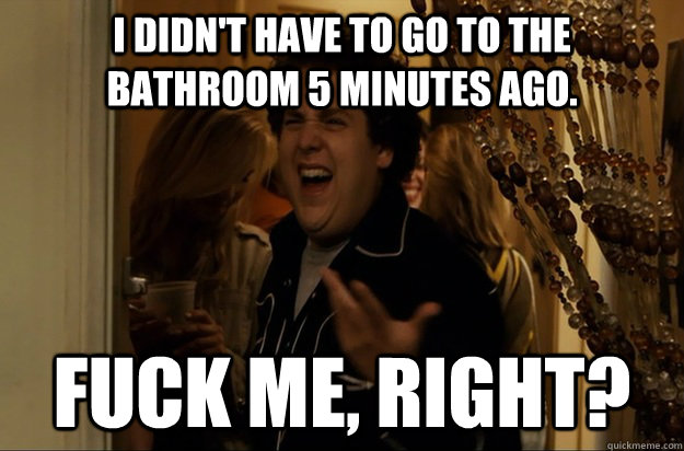 I didn't have to go to the bathroom 5 minutes ago. Fuck Me, Right? - I didn't have to go to the bathroom 5 minutes ago. Fuck Me, Right?  Fuck Me, Right