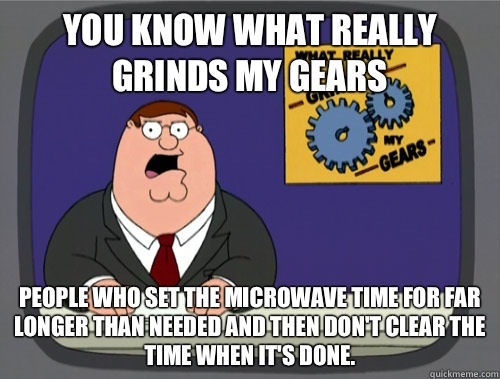 you know what really grinds my gears People who set the microwave time for far longer than needed and then don't clear the time when it's done. - you know what really grinds my gears People who set the microwave time for far longer than needed and then don't clear the time when it's done.  What really grinds my gears
