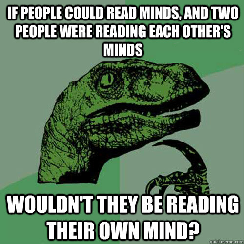 IF PEOPLE COULD READ MINDS, AND TWO PEOPLE WERE READING EACH OTHER'S MINDS WOULDN'T THEY BE READING THEIR OWN MIND? - IF PEOPLE COULD READ MINDS, AND TWO PEOPLE WERE READING EACH OTHER'S MINDS WOULDN'T THEY BE READING THEIR OWN MIND?  Philosoraptor