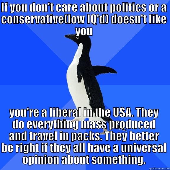 for the record penguin - IF YOU DON'T CARE ABOUT POLITICS OR A CONSERVATIVE(LOW IQ'D) DOESN'T LIKE YOU YOU'RE A LIBERAL IN THE USA. THEY DO EVERYTHING MASS PRODUCED AND TRAVEL IN PACKS. THEY BETTER BE RIGHT IF THEY ALL HAVE A UNIVERSAL OPINION ABOUT SOMETHING. Socially Awkward Penguin