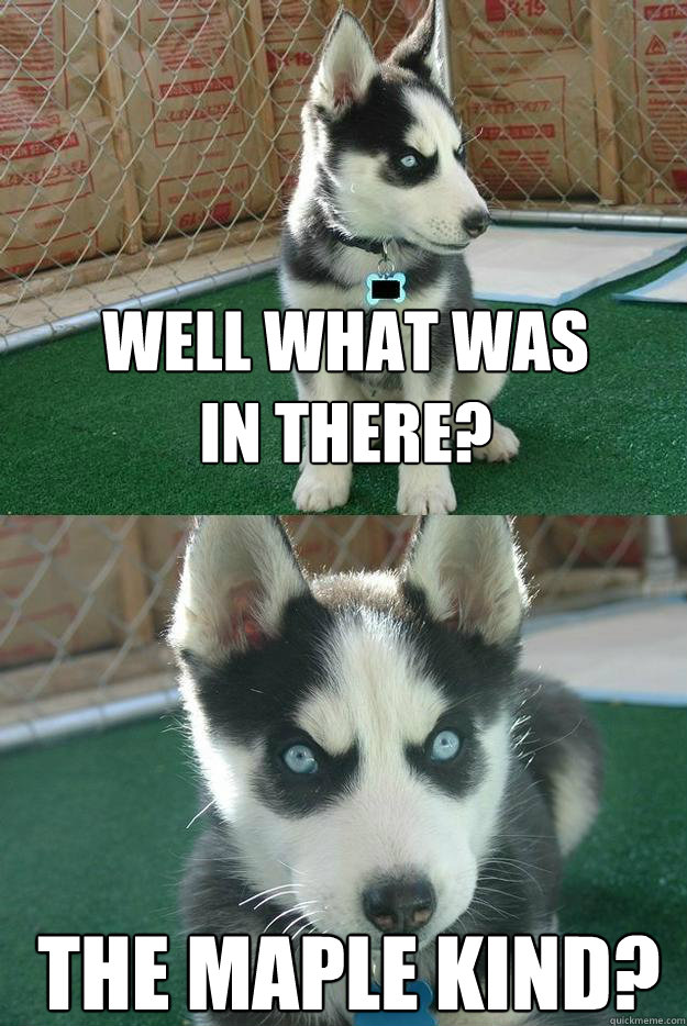 Well what was
in there? The Maple Kind?  Insanity puppy