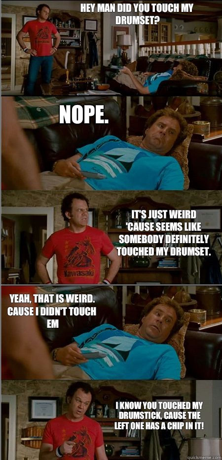 Hey man did you touch my drumset? Nope. It's just weird 'cause seems like somebody definitely touched my drumset. Yeah, that is weird. Cause I didn't touch em I know you touched my drumstick, cause the left one has a chip in it!  Step Brothers Honor