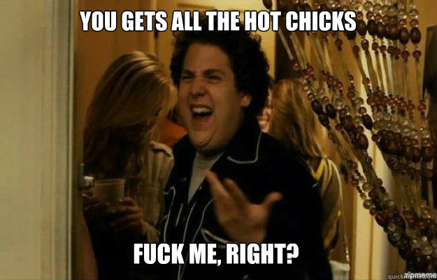 You Gets All the hot chicks FUCK ME, RIGHT?  fuck me right