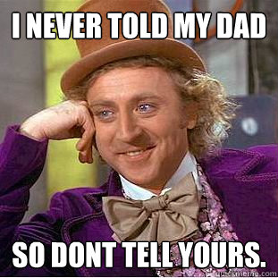 i never told my dad so dont tell yours.  Creepy Wonka