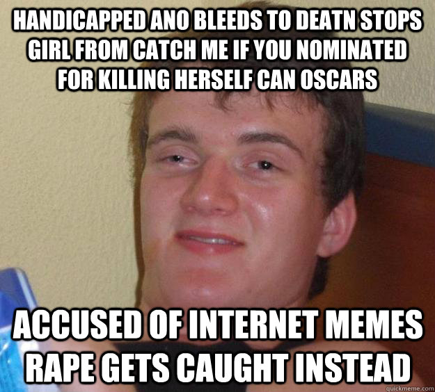 HANDICAPPED ANO BLEEDS TO DEATN STOPS GIRL FROM CATCH ME IF YOU NOMINATED FOR KILLING HERSELF CAN OSCARS ACCUSED OF INTERNET MEMES RAPE GETS CAUGHT INSTEAD - HANDICAPPED ANO BLEEDS TO DEATN STOPS GIRL FROM CATCH ME IF YOU NOMINATED FOR KILLING HERSELF CAN OSCARS ACCUSED OF INTERNET MEMES RAPE GETS CAUGHT INSTEAD  10 Guy