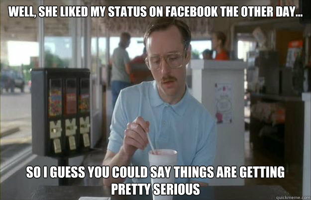 Well, she liked my status on Facebook the other day... So i guess you could say things are getting pretty serious  Gettin Pretty Serious