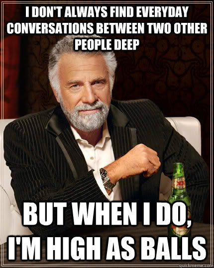 I don't always find everyday conversations between two other people deep but when I do, I'm high as balls  The Most Interesting Man In The World