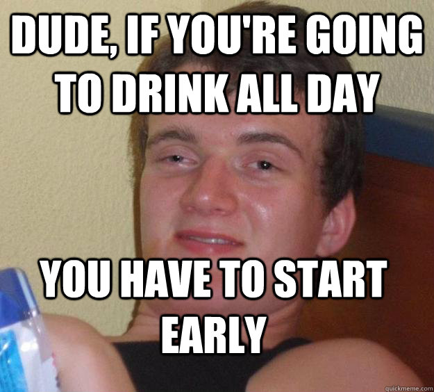 Dude, if you're going to drink all day you have to start early - Dude, if you're going to drink all day you have to start early  10 Guy