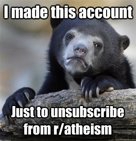 I made this account  Just to unsubscribe from r/atheism - I made this account  Just to unsubscribe from r/atheism  Confession Bear