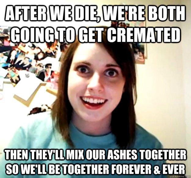 after we die, we're both going to get cremated then they'll mix our ashes together so we'll be together forever & ever  