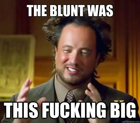 The blunt was  this fucking big  Alien guy from history channel
