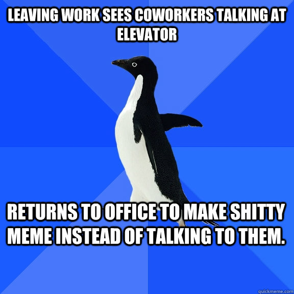leaving work sees coworkers talking at elevator returns to office to make shitty meme instead of talking to them.    Socially Awkward Penguin