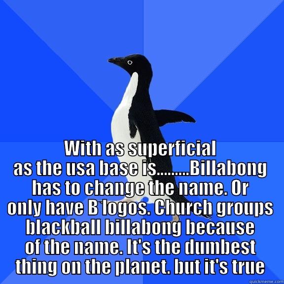  WITH AS SUPERFICIAL AS THE USA BASE IS.........BILLABONG HAS TO CHANGE THE NAME. OR ONLY HAVE B LOGOS. CHURCH GROUPS BLACKBALL BILLABONG BECAUSE OF THE NAME. IT'S THE DUMBEST THING ON THE PLANET. BUT IT'S TRUE Socially Awkward Penguin