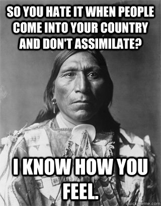 So you hate it when people come into your country and don't assimilate? I know how you feel.  - So you hate it when people come into your country and don't assimilate? I know how you feel.   NATIVE AMERICAN