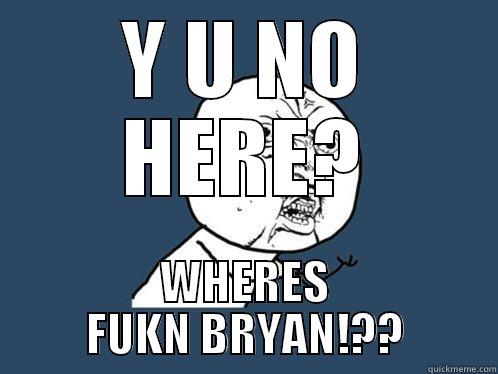 Y U NO HERE? WHERES FUKN BRYAN!?? Y U No